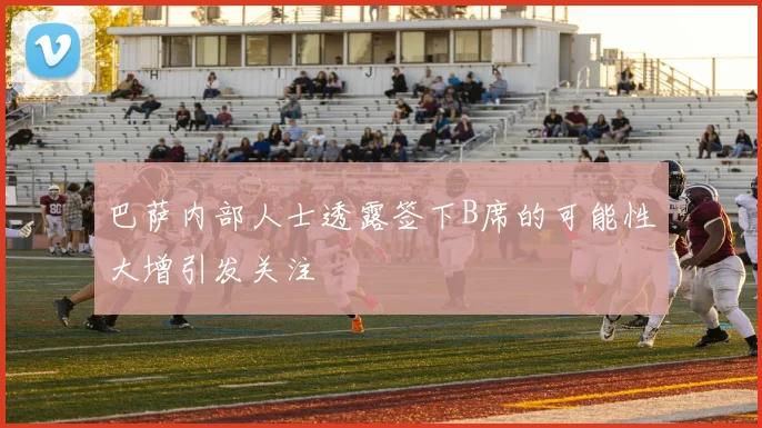 巴萨内部人士透露签下B席的可能性大增引发关注
